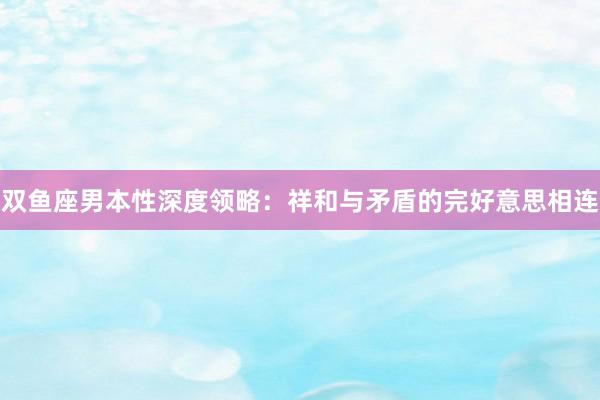 双鱼座男本性深度领略：祥和与矛盾的完好意思相连